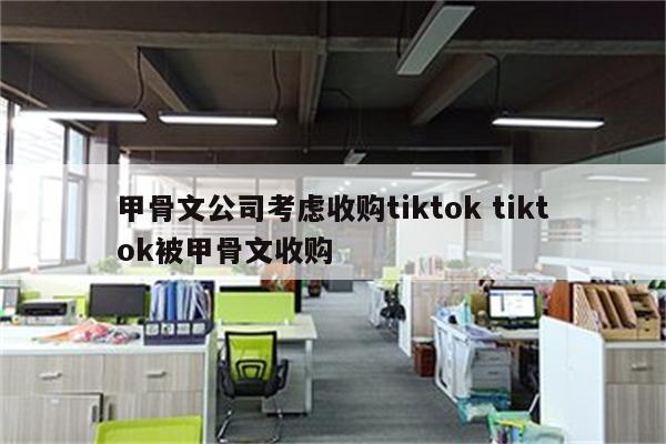 甲骨文公司考虑收购tiktok tiktok被甲骨文收购