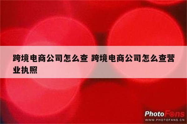 跨境电商公司怎么查 跨境电商公司怎么查营业执照