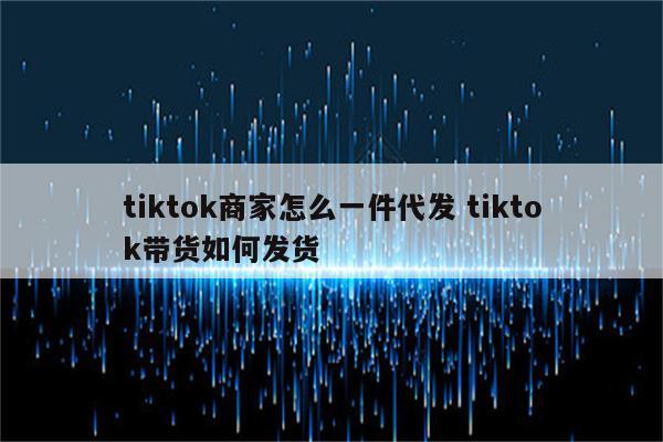 tiktok商家怎么一件代发 tiktok带货如何发货