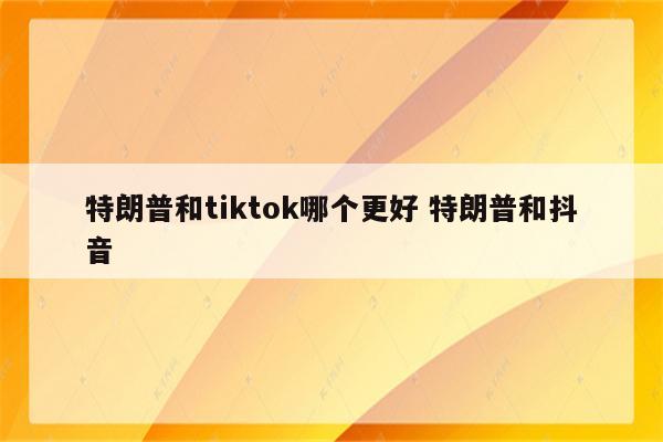 特朗普和tiktok哪个更好 特朗普和抖音