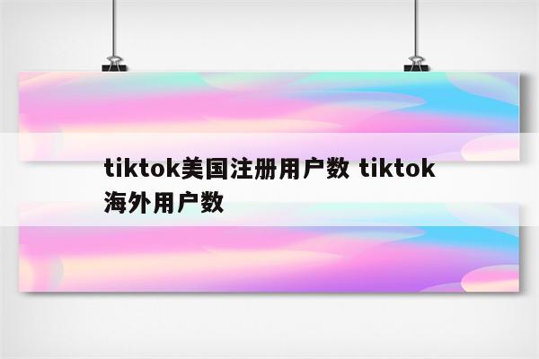 tiktok美国注册用户数 tiktok海外用户数