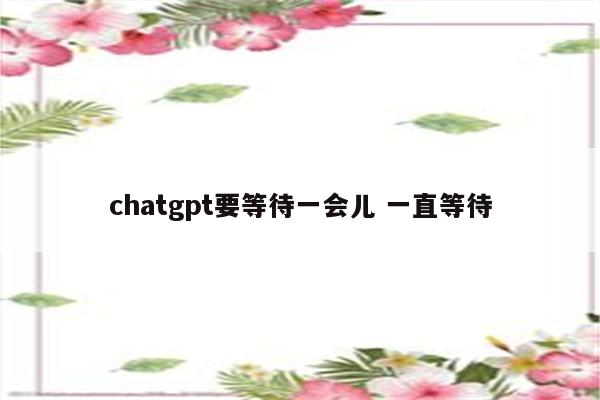 chatgpt要等待一会儿 一直等待