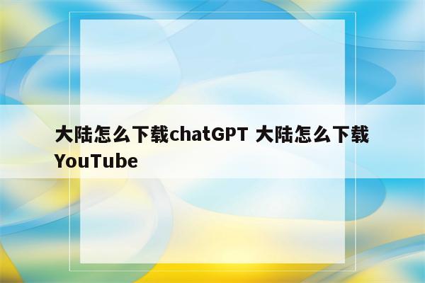 大陆怎么下载chatGPT 大陆怎么下载YouTube