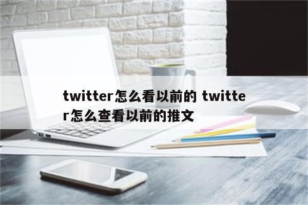 twitter怎么看以前的 twitter怎么查看以前的推文