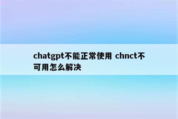 chatgpt不能正常使用 chnct不可用怎么解决