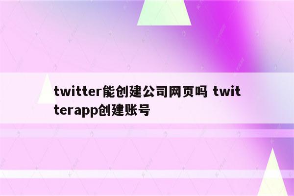 twitter能创建公司网页吗 twitterapp创建账号