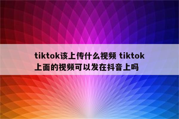 tiktok该上传什么视频 tiktok上面的视频可以发在抖音上吗