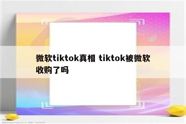 微软tiktok真相 tiktok被微软收购了吗