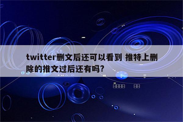 twitter删文后还可以看到 推特上删除的推文过后还有吗?