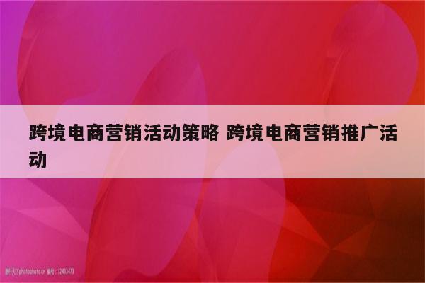 跨境电商营销活动策略 跨境电商营销推广活动