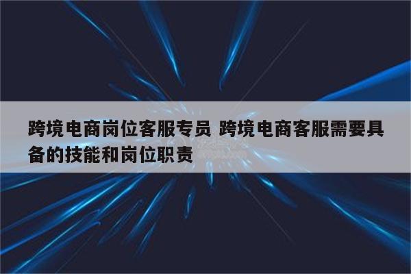 跨境电商岗位客服专员 跨境电商客服需要具备的技能和岗位职责