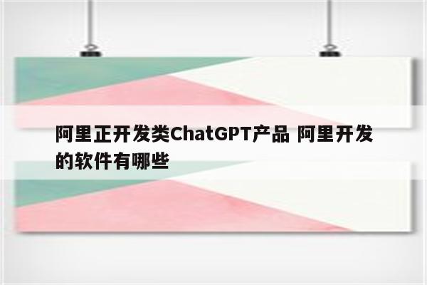 阿里正开发类ChatGPT产品 阿里开发的软件有哪些