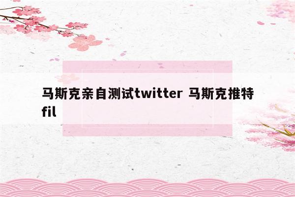 马斯克亲自测试twitter 马斯克推特fil