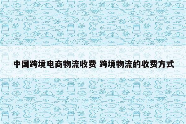 中国跨境电商物流收费 跨境物流的收费方式