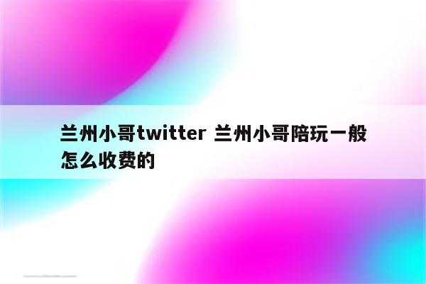 兰州小哥twitter 兰州小哥陪玩一般怎么收费的