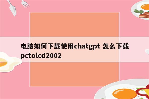 电脑如何下载使用chatgpt 怎么下载pctolcd2002