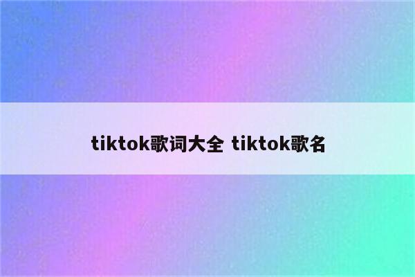 tiktok歌词大全 tiktok歌名