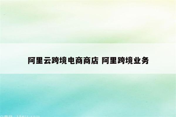 阿里云跨境电商商店 阿里跨境业务