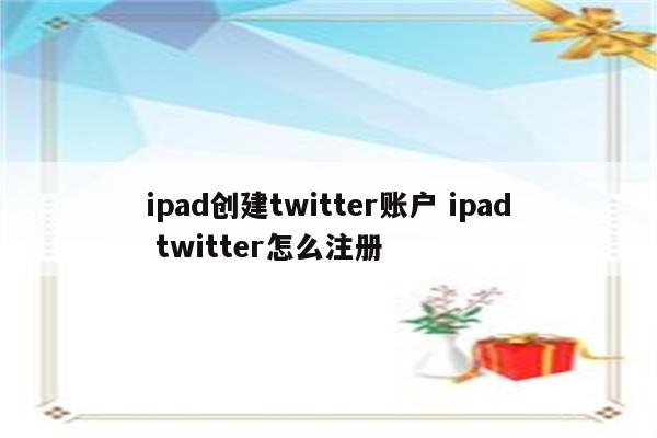 ipad创建twitter账户 ipad twitter怎么注册