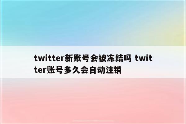 twitter新账号会被冻结吗 twitter账号多久会自动注销