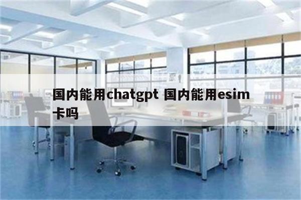 国内能用chatgpt 国内能用esim卡吗