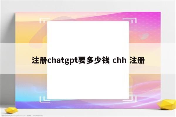 注册chatgpt要多少钱 chh 注册