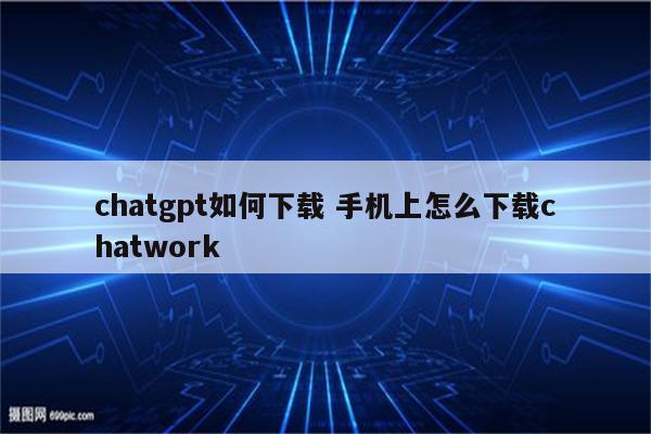 chatgpt如何下载 手机上怎么下载chatwork