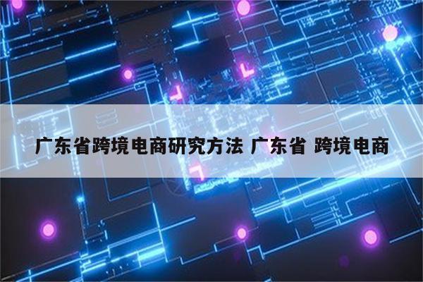 广东省跨境电商研究方法 广东省 跨境电商