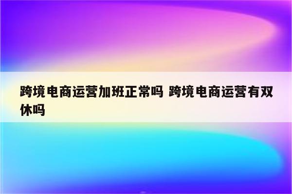 跨境电商运营加班正常吗 跨境电商运营有双休吗