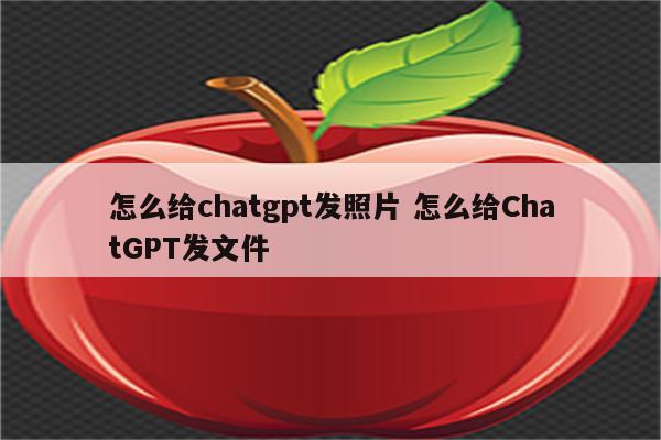 怎么给chatgpt发照片 怎么给ChatGPT发文件
