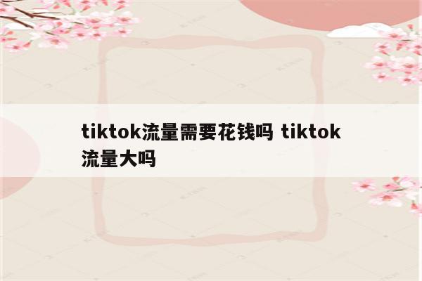 tiktok流量需要花钱吗 tiktok流量大吗