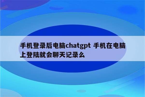 手机登录后电脑chatgpt 手机在电脑上登陆就会聊天记录么