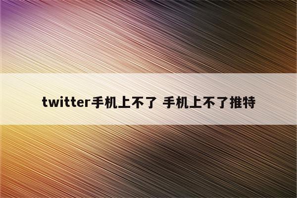 twitter手机上不了 手机上不了推特
