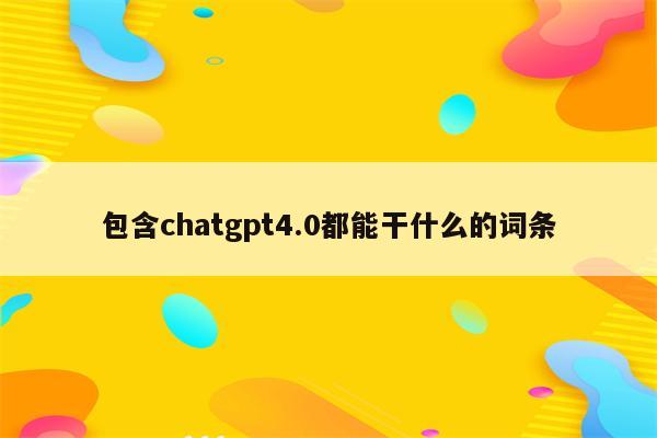 包含chatgpt4.0都能干什么的词条