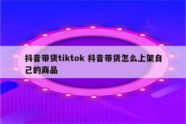 抖音带货tiktok 抖音带货怎么上架自己的商品