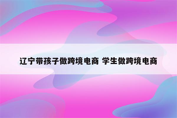 辽宁带孩子做跨境电商 学生做跨境电商