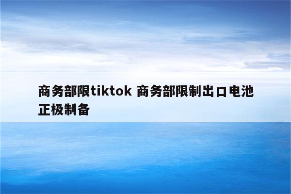 商务部限tiktok 商务部限制出口电池正极制备