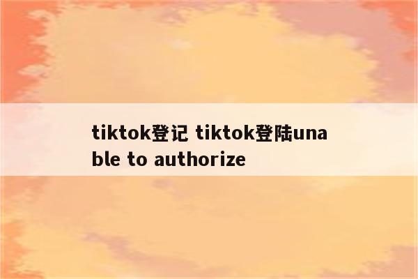 tiktok登记 tiktok登陆unable to authorize