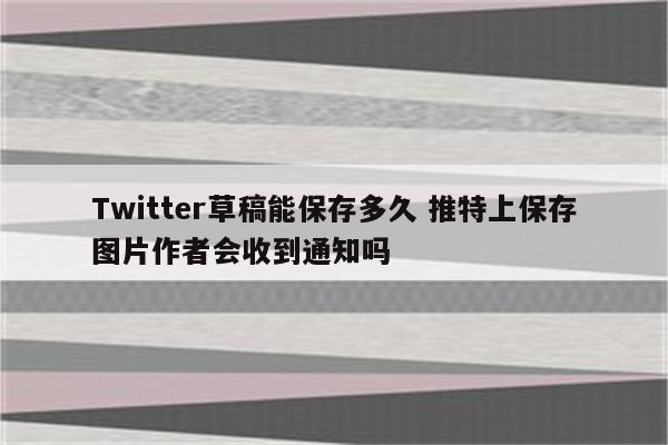 Twitter草稿能保存多久 推特上保存图片作者会收到通知吗