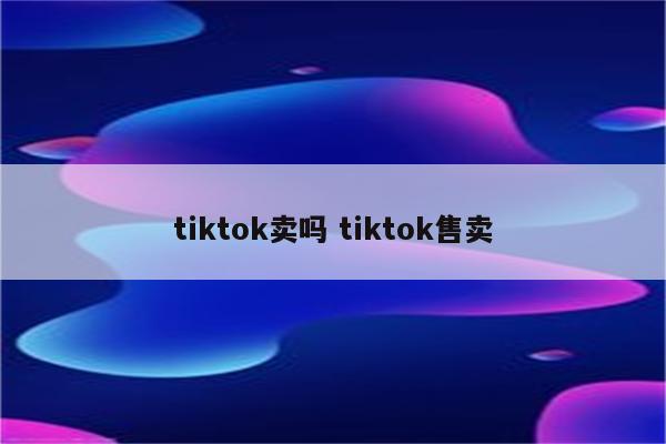 tiktok卖吗 tiktok售卖