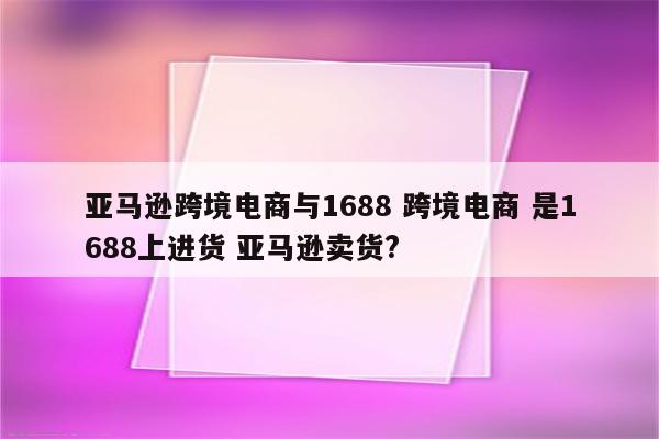 亚马逊跨境电商与1688 跨境电商 是1688上进货 亚马逊卖货?