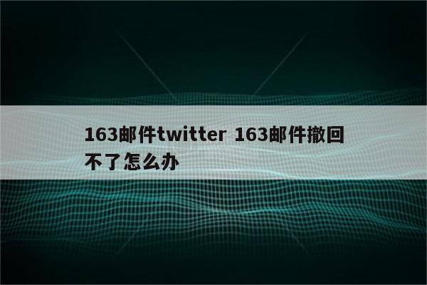 163邮件twitter 163邮件撤回不了怎么办