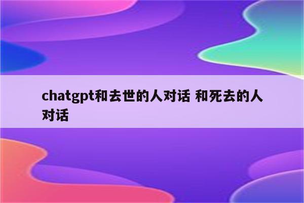 chatgpt和去世的人对话 和死去的人对话