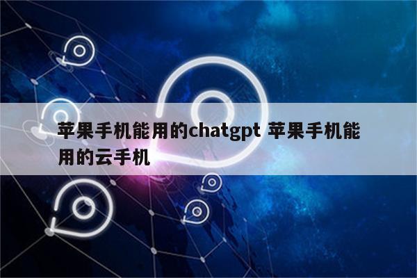 苹果手机能用的chatgpt 苹果手机能用的云手机