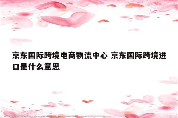 京东国际跨境电商物流中心 京东国际跨境进口是什么意思