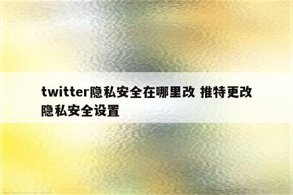 twitter隐私安全在哪里改 推特更改隐私安全设置
