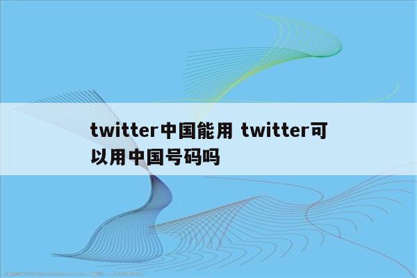 twitter中国能用 twitter可以用中国号码吗