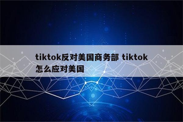 tiktok反对美国商务部 tiktok怎么应对美国