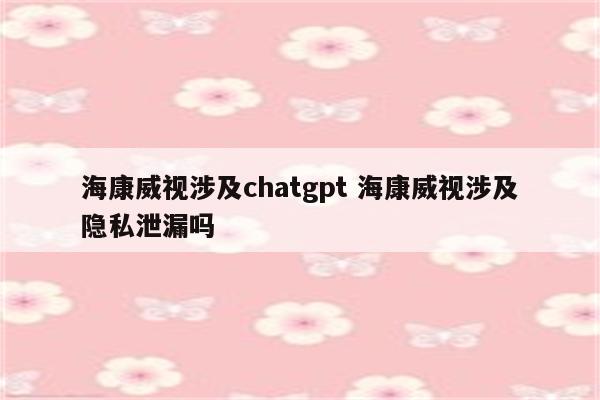 海康威视涉及chatgpt 海康威视涉及隐私泄漏吗