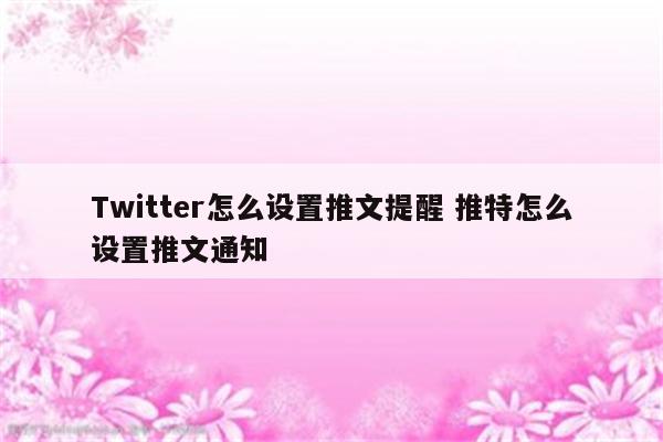 Twitter怎么设置推文提醒 推特怎么设置推文通知